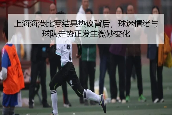 上海海港比赛结果热议背后，球迷情绪与球队走势正发生微妙变化