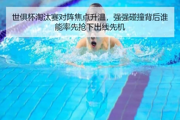 世俱杯淘汰赛对阵焦点升温，强强碰撞背后谁能率先抢下出线先机